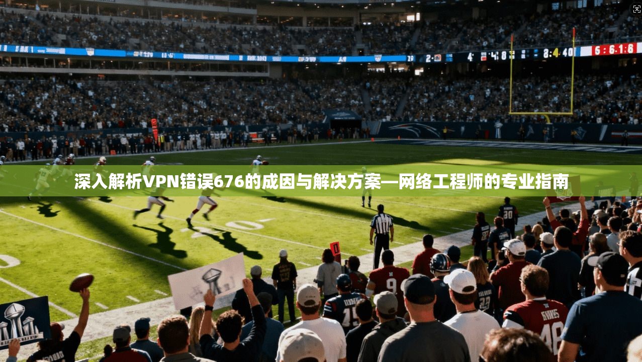 深入解析VPN错误676的成因与解决方案—网络工程师的专业指南