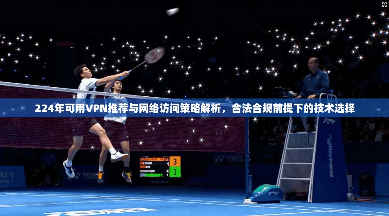 224年可用VPN推荐与网络访问策略解析，合法合规前提下的技术选择