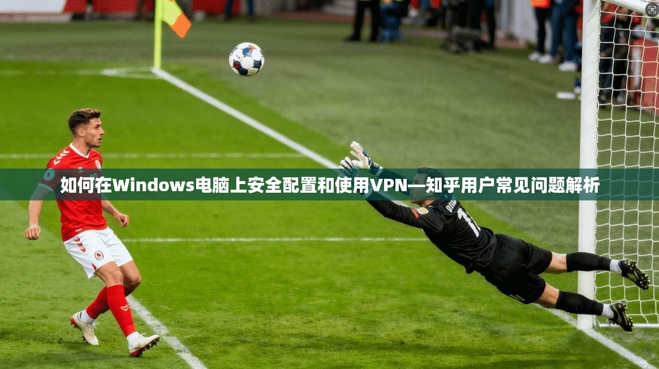 如何在Windows电脑上安全配置和使用VPN—知乎用户常见问题解析