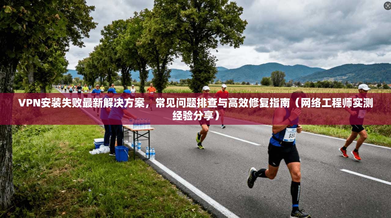 VPN安装失败最新解决方案，常见问题排查与高效修复指南（网络工程师实测经验分享）