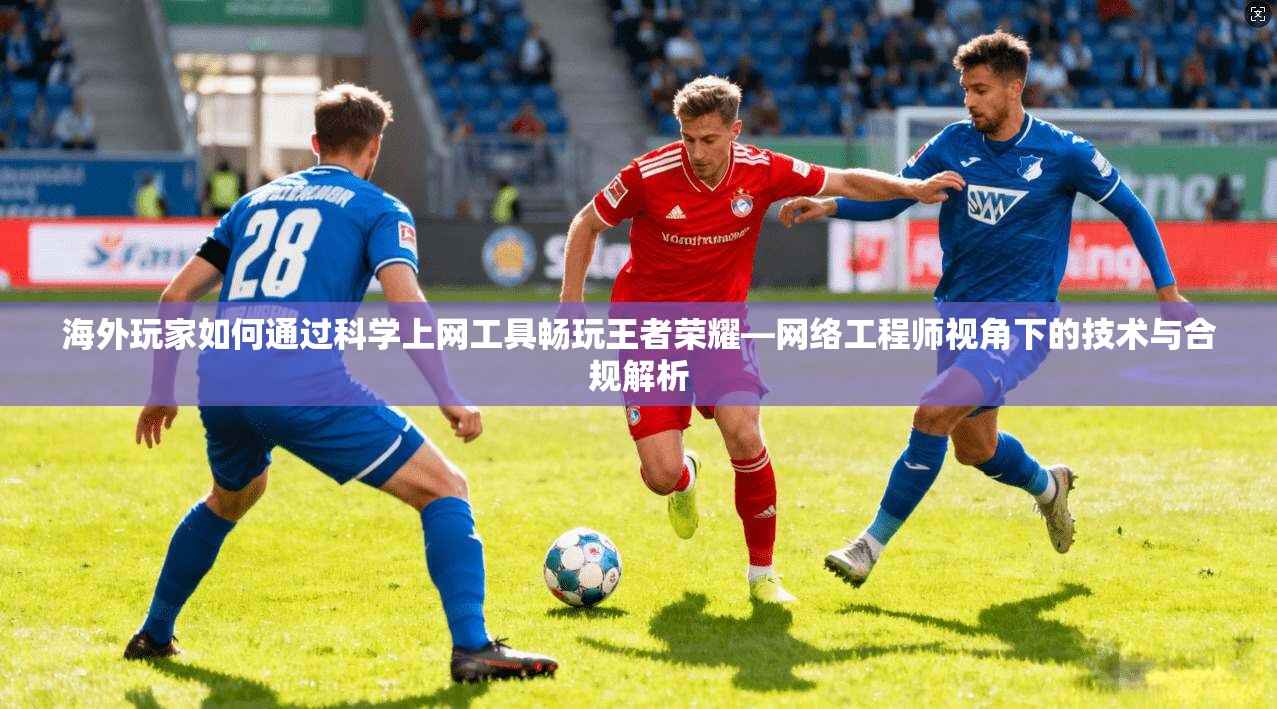 海外玩家如何通过科学上网工具畅玩王者荣耀—网络工程师视角下的技术与合规解析