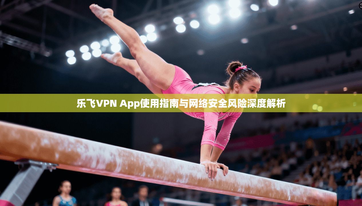 乐飞VPN App使用指南与网络安全风险深度解析