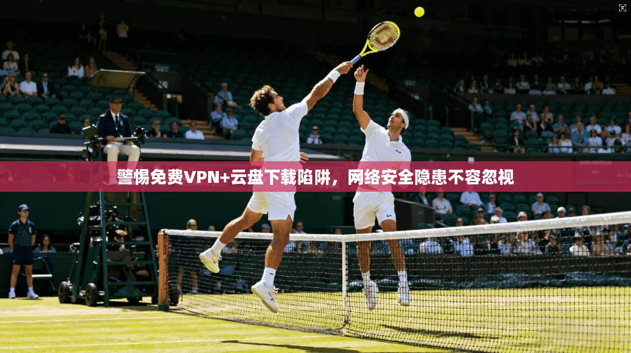 警惕免费VPN+云盘下载陷阱，网络安全隐患不容忽视