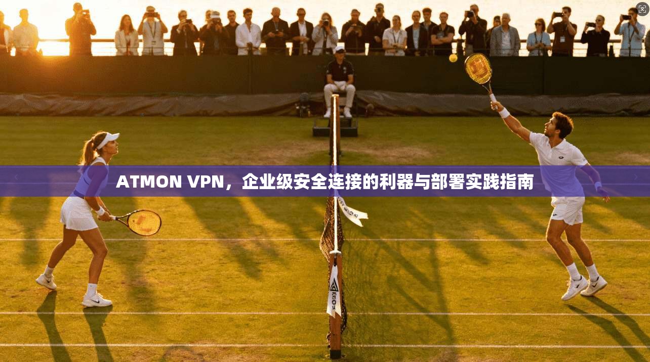 ATMON VPN，企业级安全连接的利器与部署实践指南