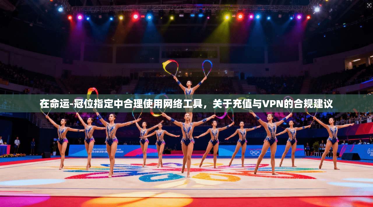 在命运-冠位指定中合理使用网络工具，关于充值与VPN的合规建议