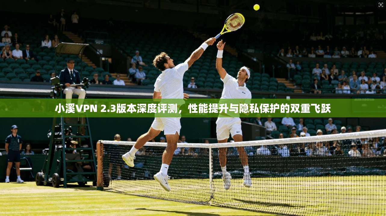 小溪VPN 2.3版本深度评测，性能提升与隐私保护的双重飞跃