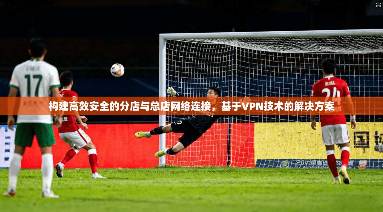 构建高效安全的分店与总店网络连接，基于VPN技术的解决方案