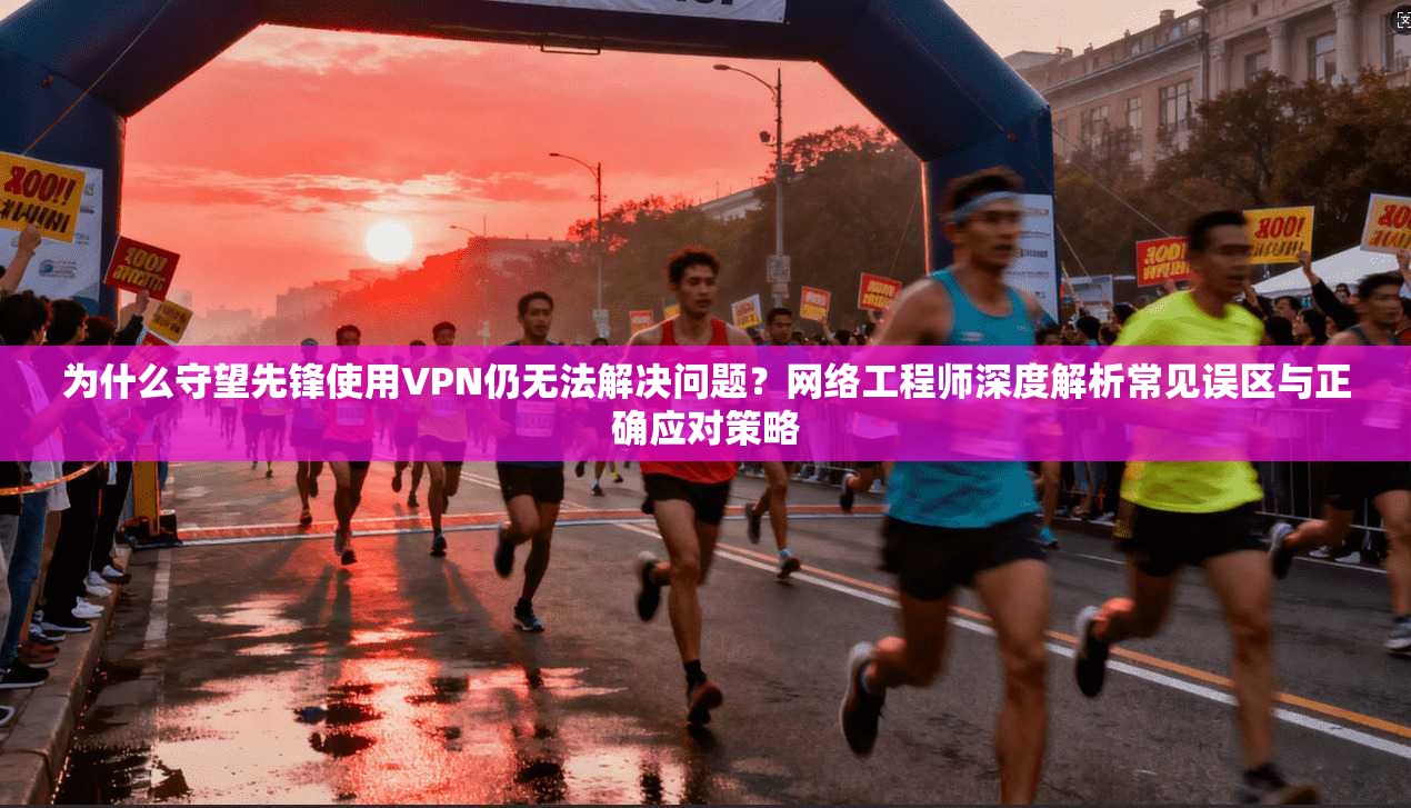 为什么守望先锋使用VPN仍无法解决问题？网络工程师深度解析常见误区与正确应对策略