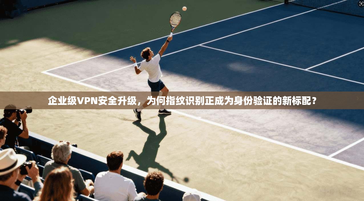 企业级VPN安全升级，为何指纹识别正成为身份验证的新标配？