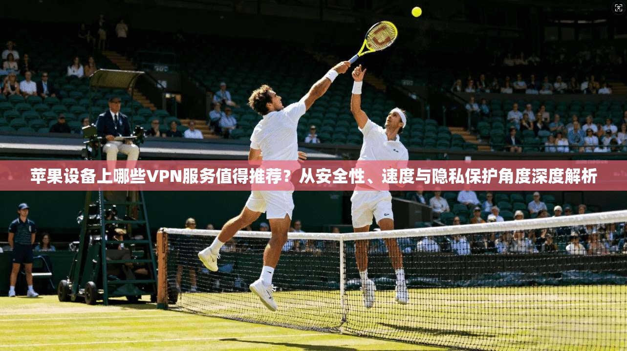 苹果设备上哪些VPN服务值得推荐？从安全性、速度与隐私保护角度深度解析