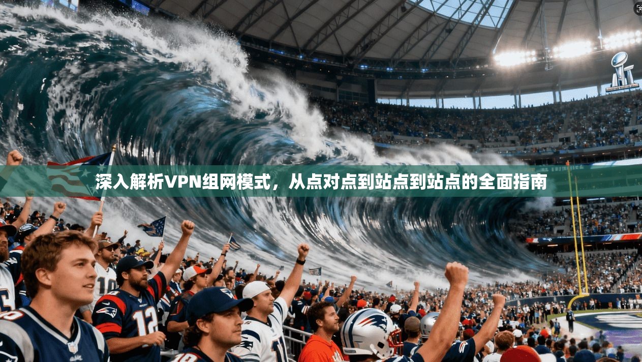 深入解析VPN组网模式，从点对点到站点到站点的全面指南