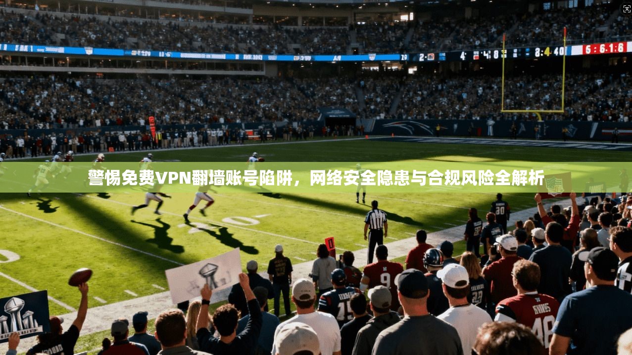 警惕免费VPN翻墙账号陷阱，网络安全隐患与合规风险全解析