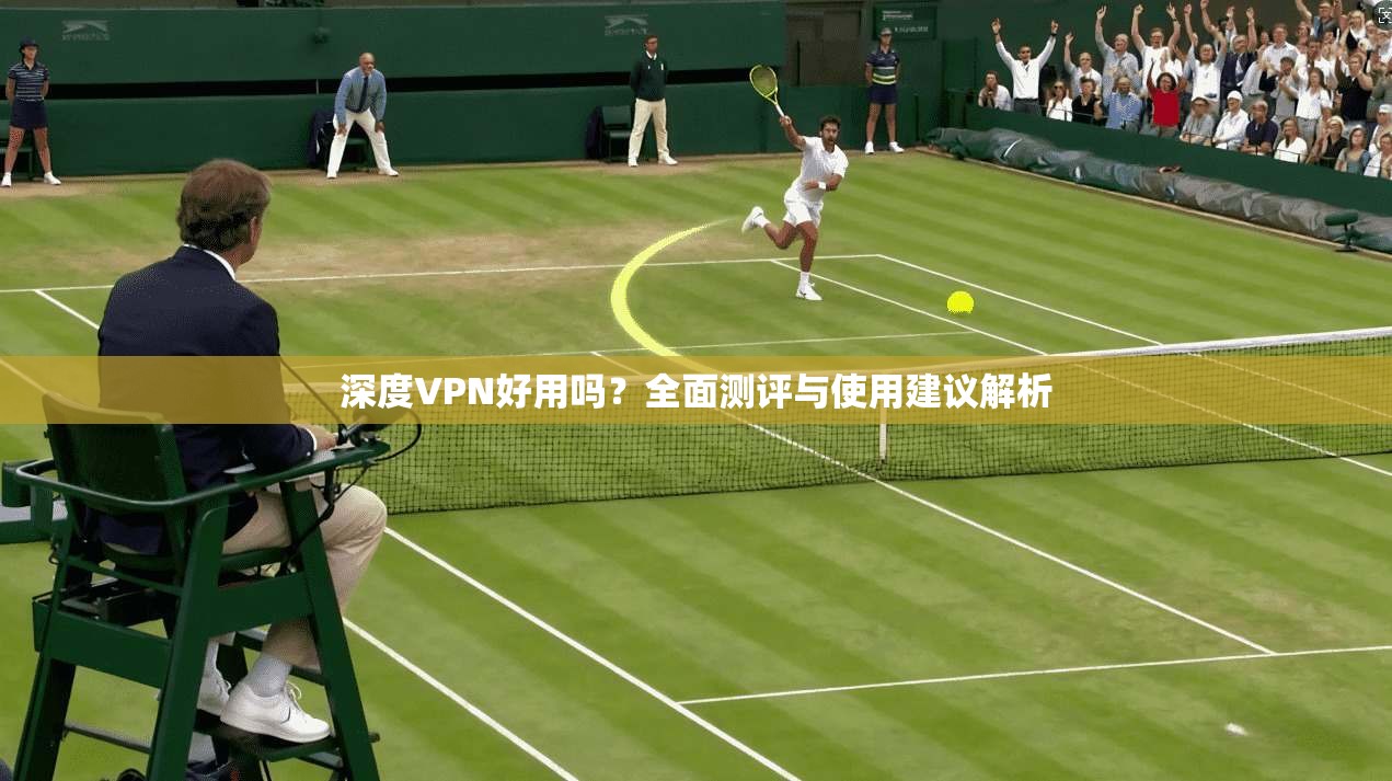 深度VPN好用吗？全面测评与使用建议解析