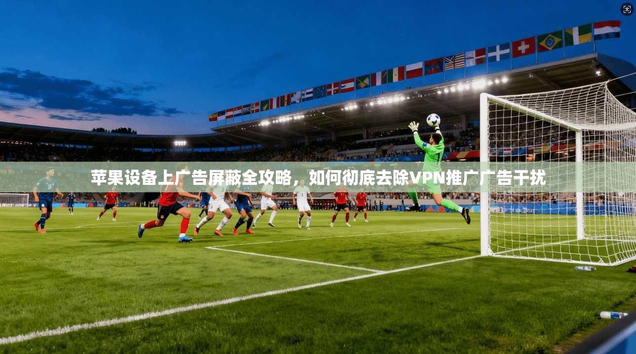 苹果设备上广告屏蔽全攻略，如何彻底去除VPN推广广告干扰