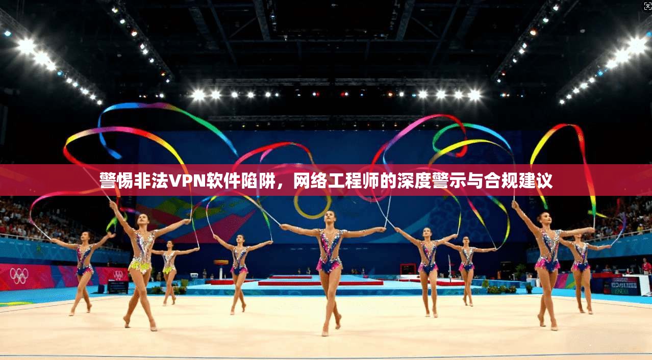 警惕非法VPN软件陷阱，网络工程师的深度警示与合规建议