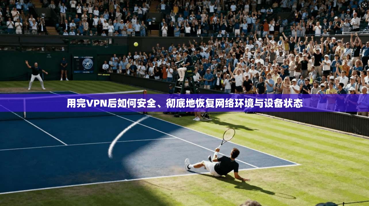 用完VPN后如何安全、彻底地恢复网络环境与设备状态