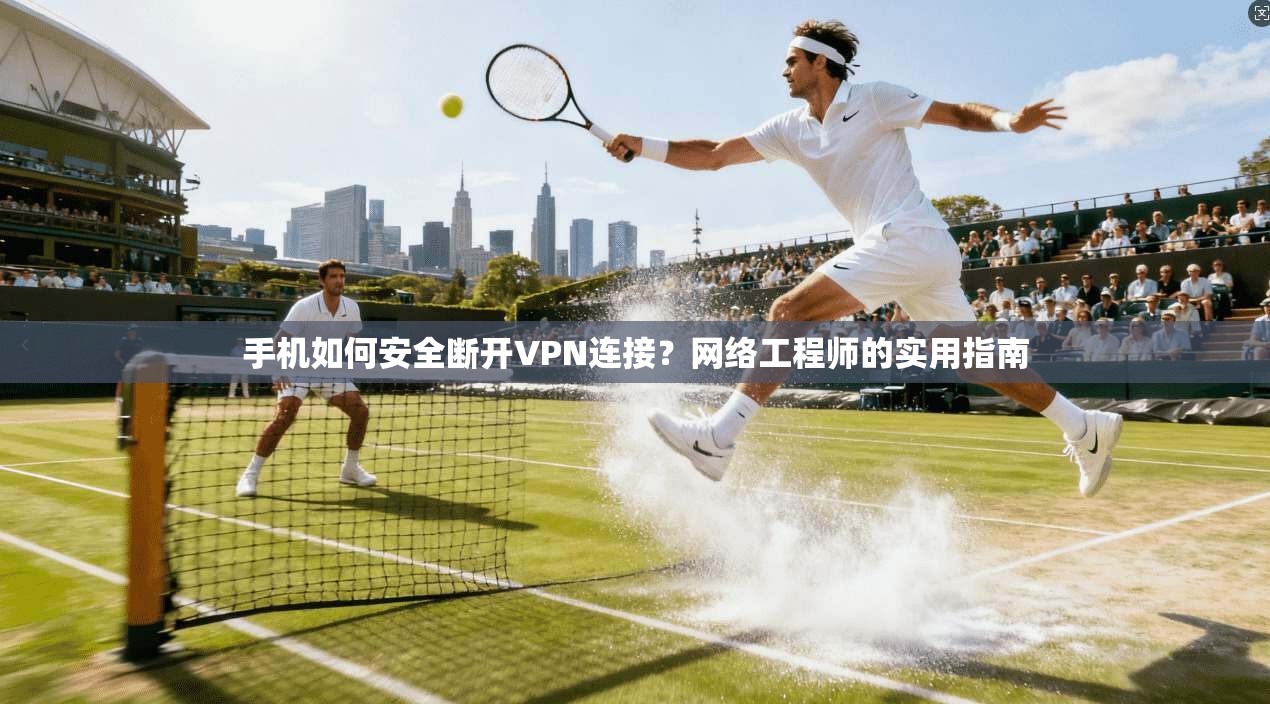 手机如何安全断开VPN连接？网络工程师的实用指南