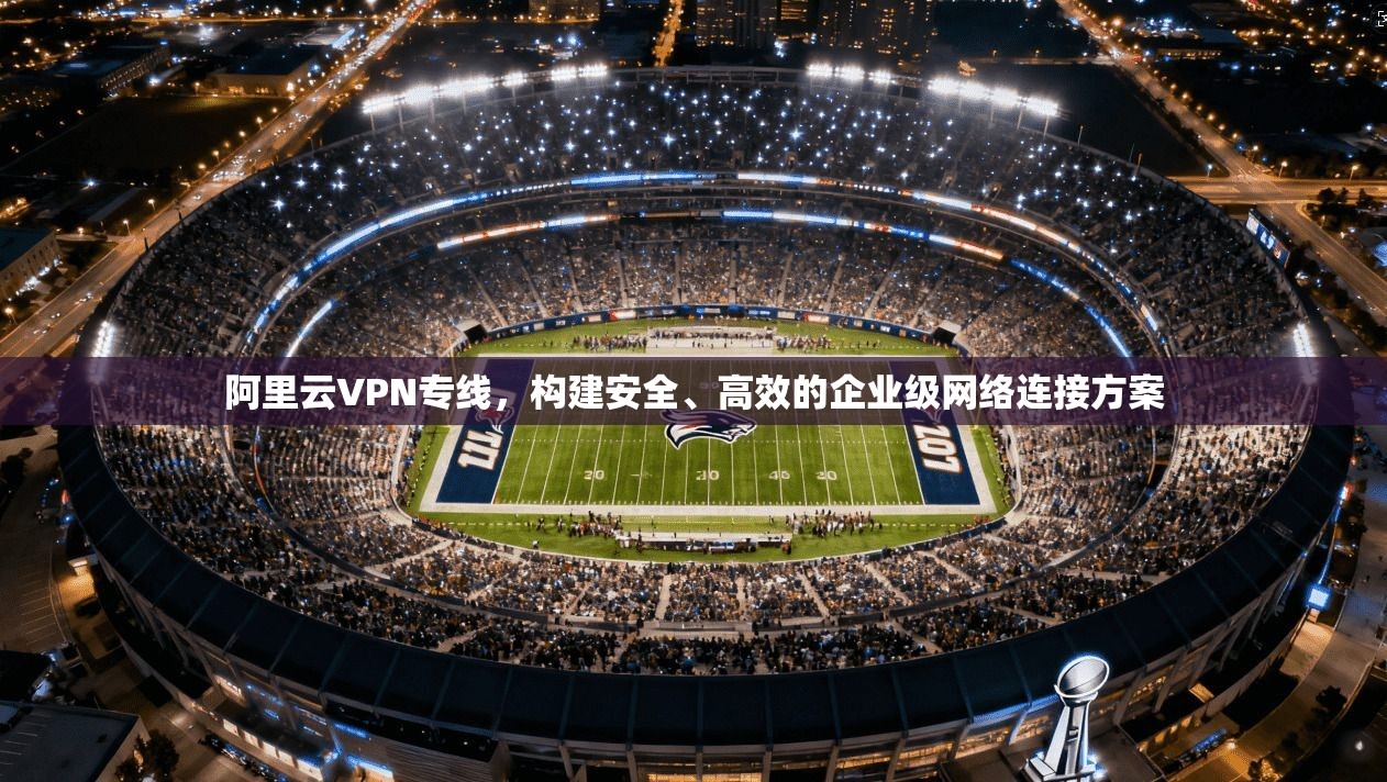 阿里云VPN专线，构建安全、高效的企业级网络连接方案