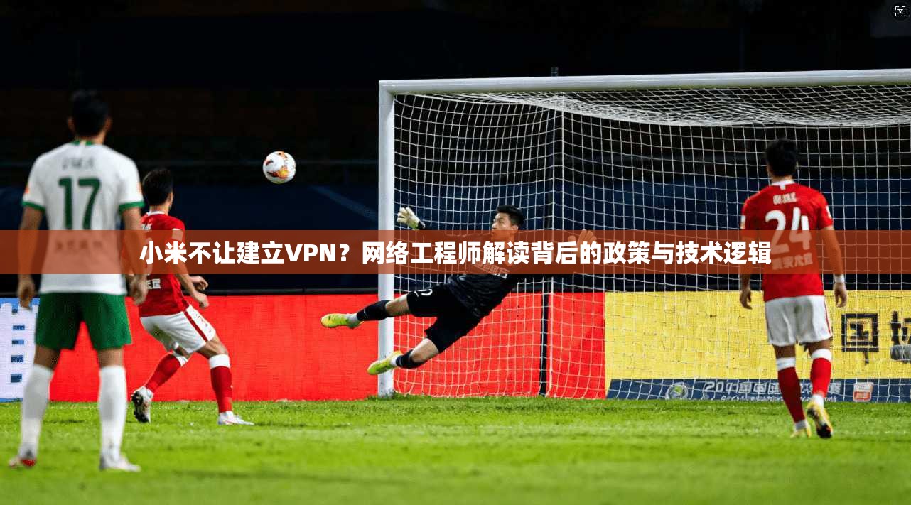 小米不让建立VPN？网络工程师解读背后的政策与技术逻辑