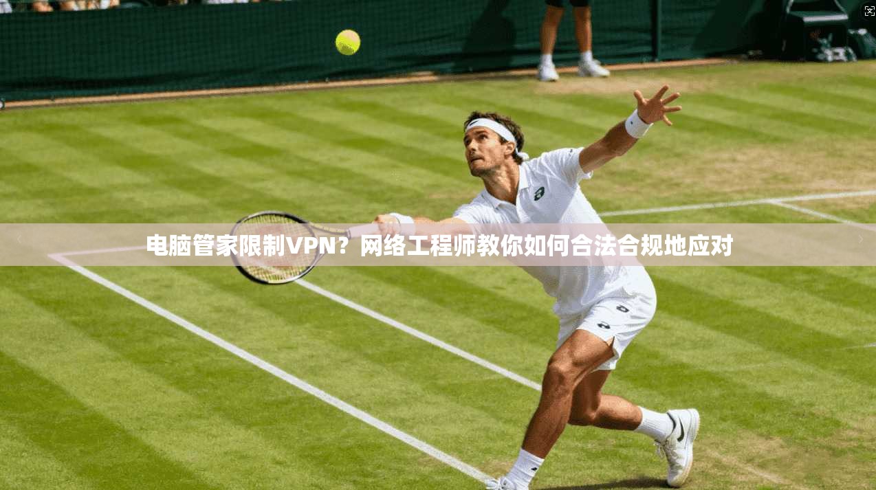 电脑管家限制VPN？网络工程师教你如何合法合规地应对