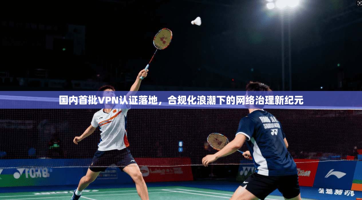 国内首批VPN认证落地，合规化浪潮下的网络治理新纪元