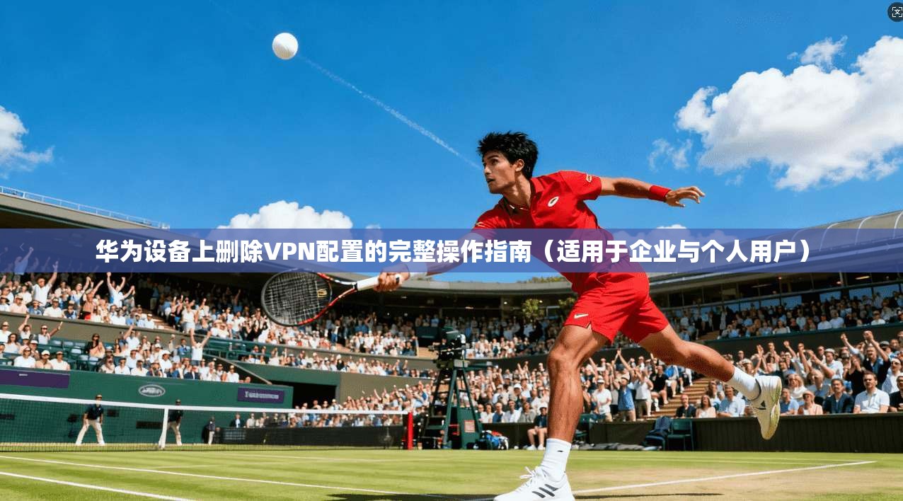 华为设备上删除VPN配置的完整操作指南（适用于企业与个人用户）