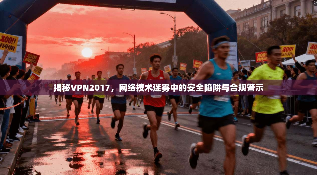 揭秘VPN2017，网络技术迷雾中的安全陷阱与合规警示