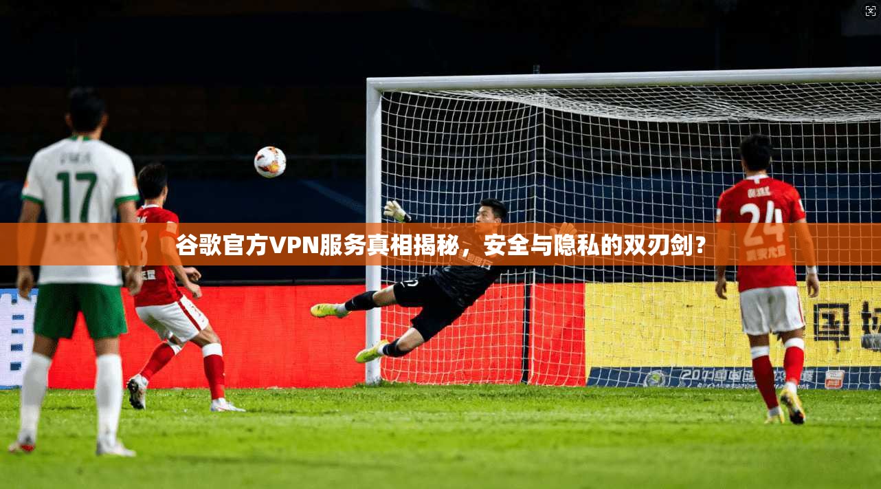 谷歌官方VPN服务真相揭秘，安全与隐私的双刃剑？