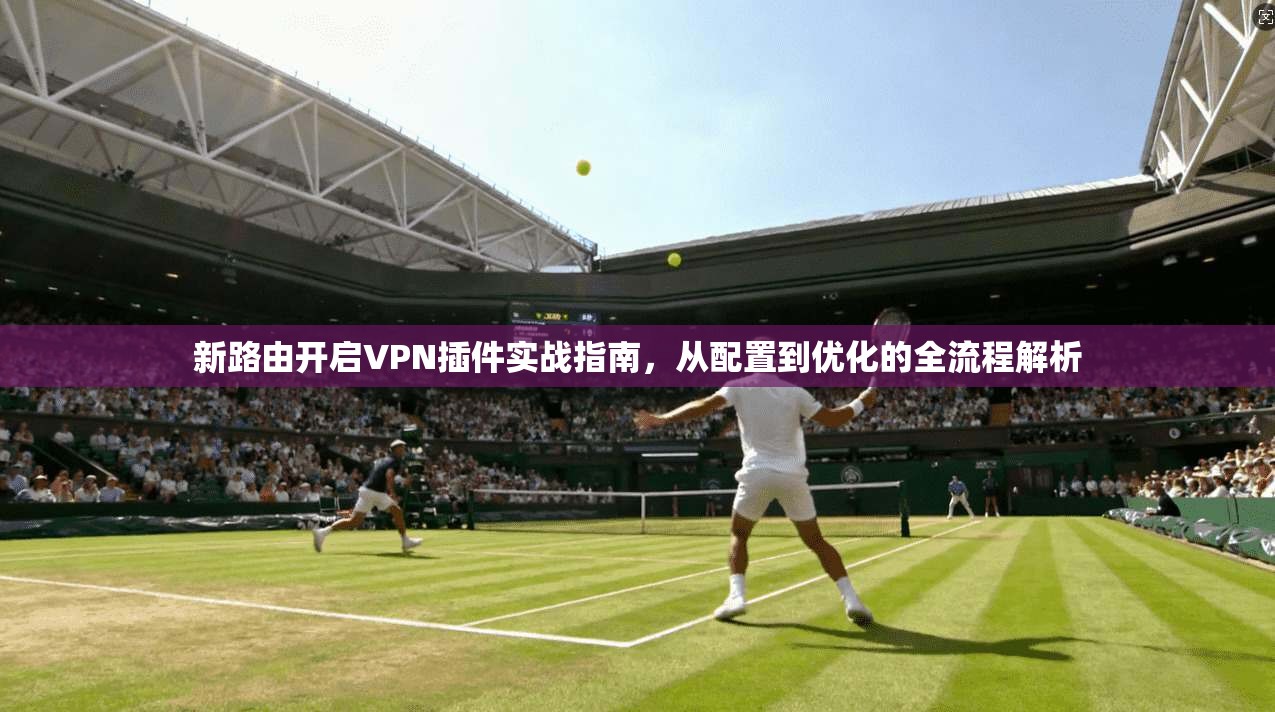 新路由开启VPN插件实战指南，从配置到优化的全流程解析