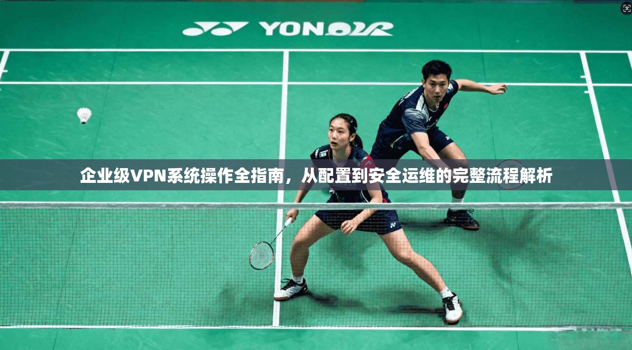 企业级VPN系统操作全指南，从配置到安全运维的完整流程解析