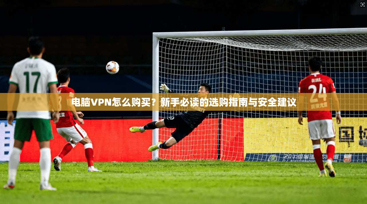 电脑VPN怎么购买？新手必读的选购指南与安全建议