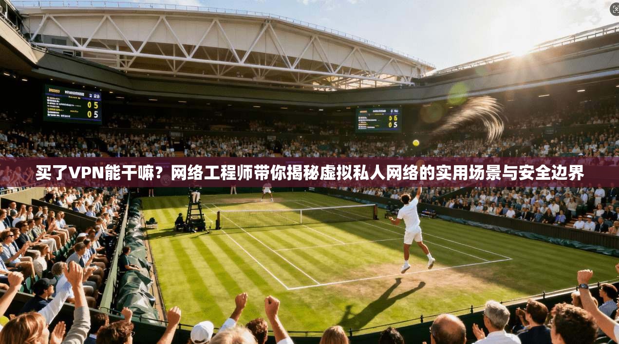 买了VPN能干嘛？网络工程师带你揭秘虚拟私人网络的实用场景与安全边界