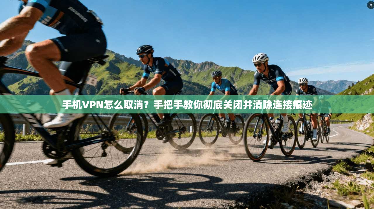手机VPN怎么取消？手把手教你彻底关闭并清除连接痕迹