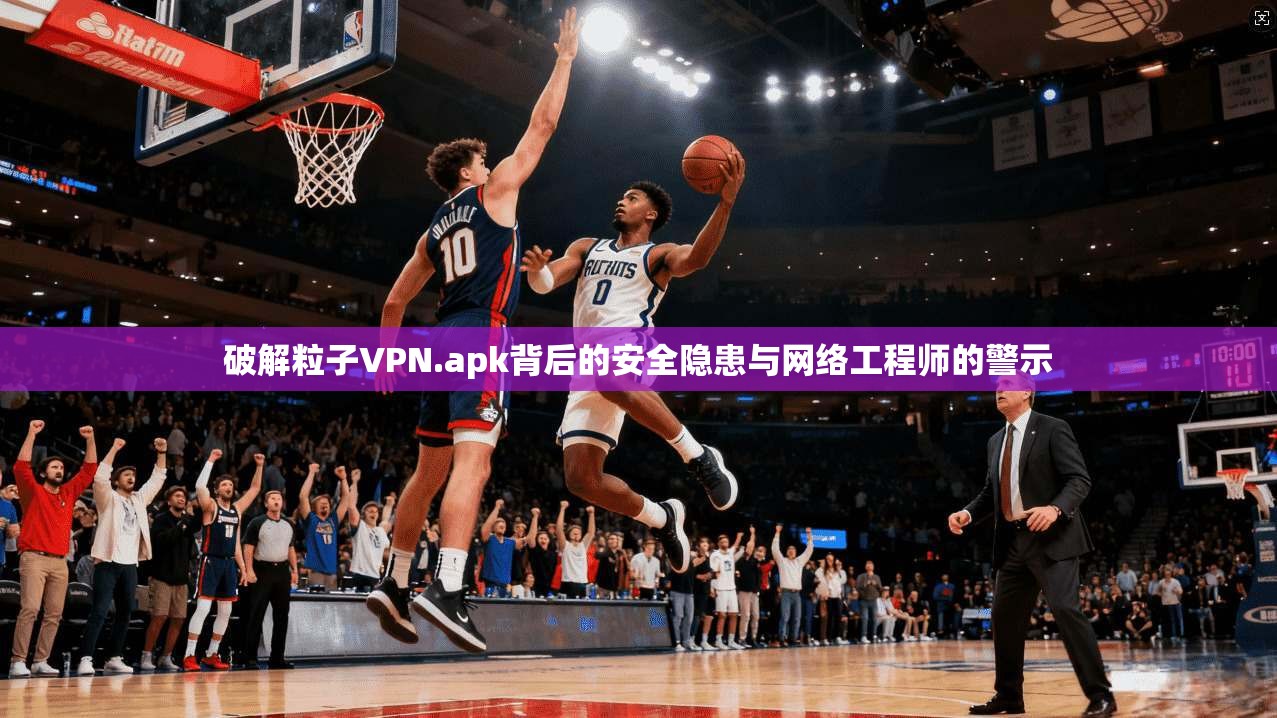 破解粒子VPN.apk背后的安全隐患与网络工程师的警示