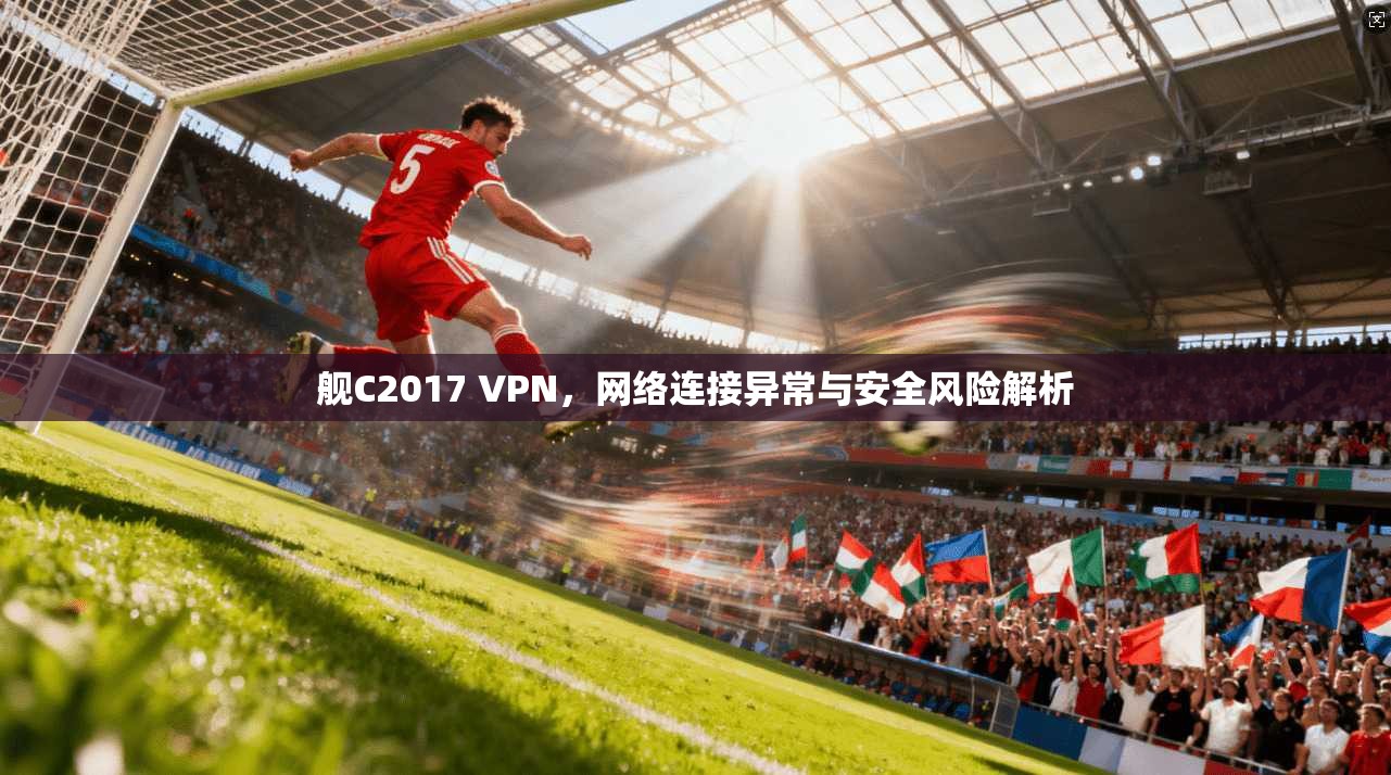 舰C2017 VPN，网络连接异常与安全风险解析