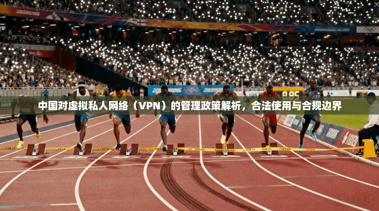 中国对虚拟私人网络（VPN）的管理政策解析，合法使用与合规边界