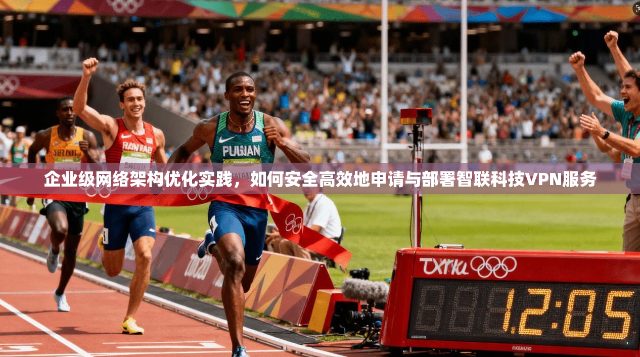 企业级网络架构优化实践，如何安全高效地申请与部署智联科技VPN服务