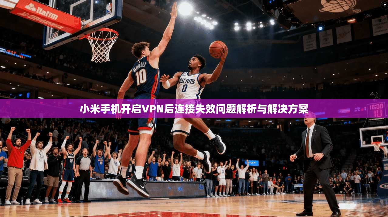 小米手机开启VPN后连接失效问题解析与解决方案