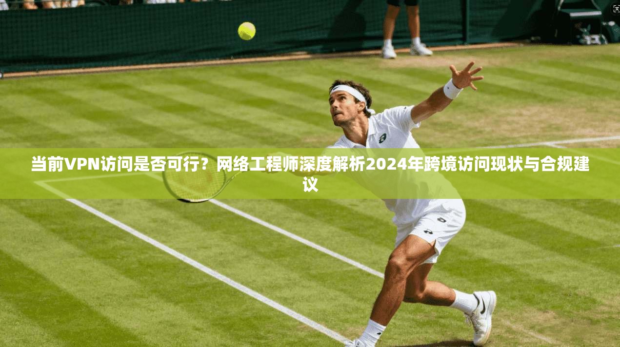 当前VPN访问是否可行？网络工程师深度解析2024年跨境访问现状与合规建议