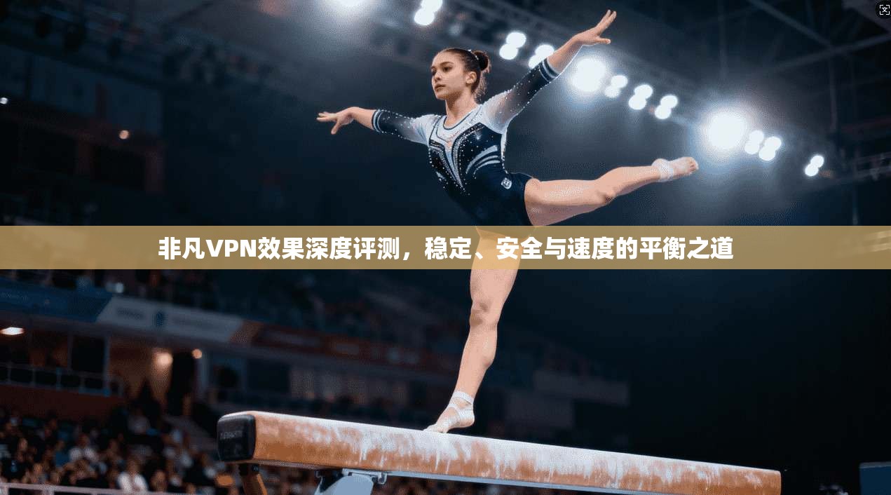 非凡VPN效果深度评测，稳定、安全与速度的平衡之道
