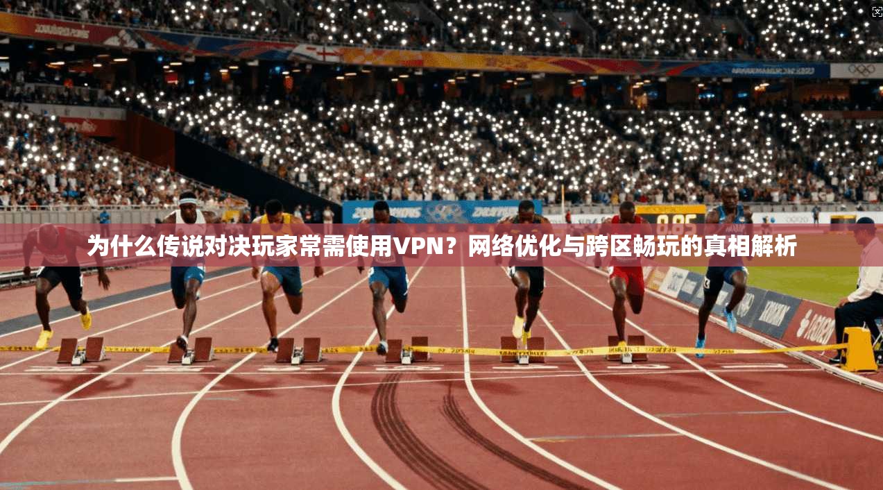 为什么传说对决玩家常需使用VPN？网络优化与跨区畅玩的真相解析
