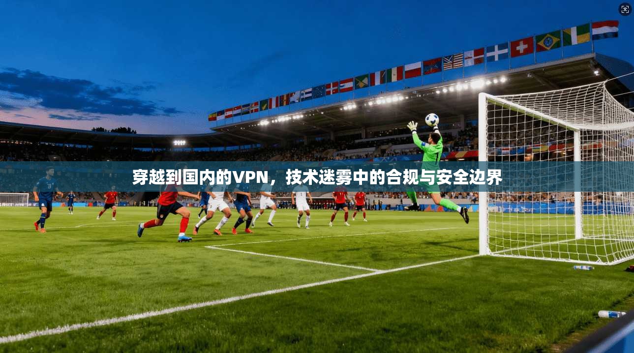 穿越到国内的VPN，技术迷雾中的合规与安全边界