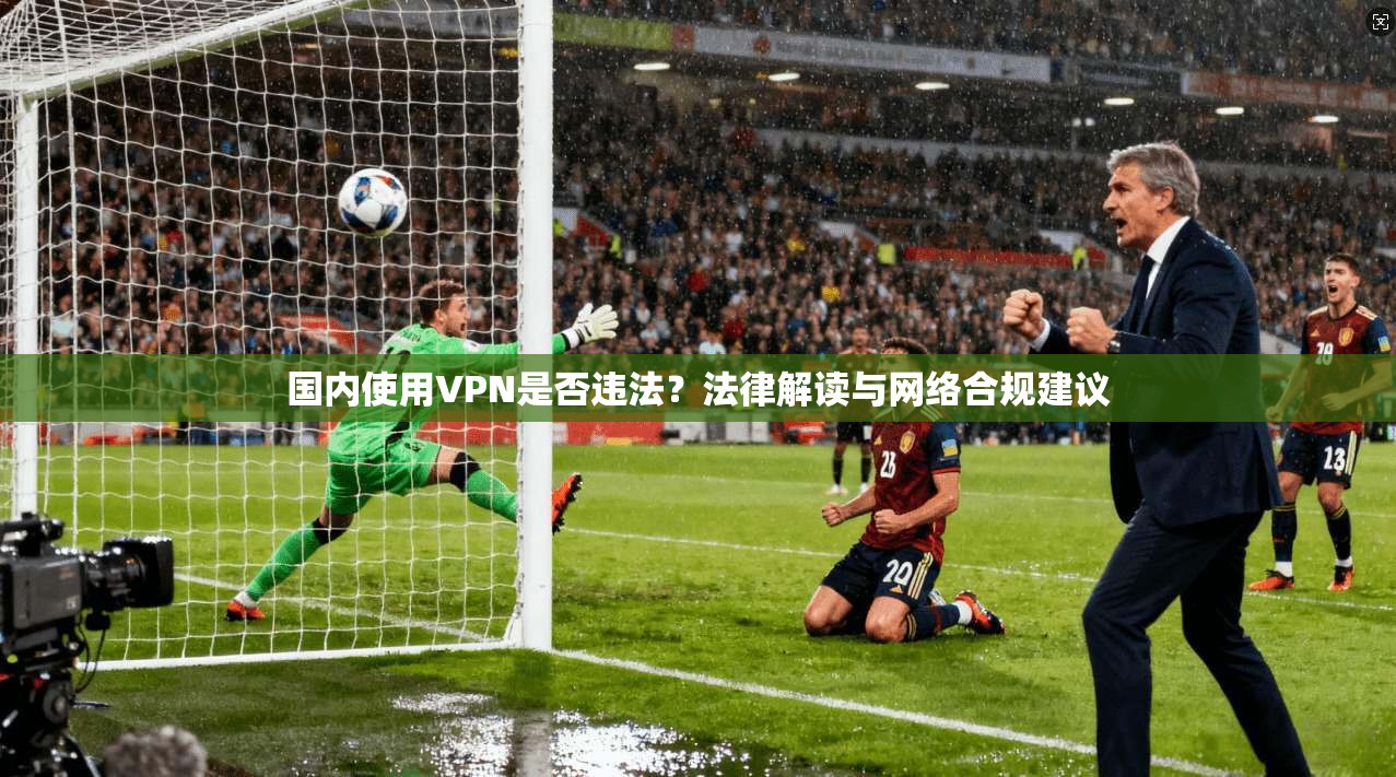 国内使用VPN是否违法？法律解读与网络合规建议