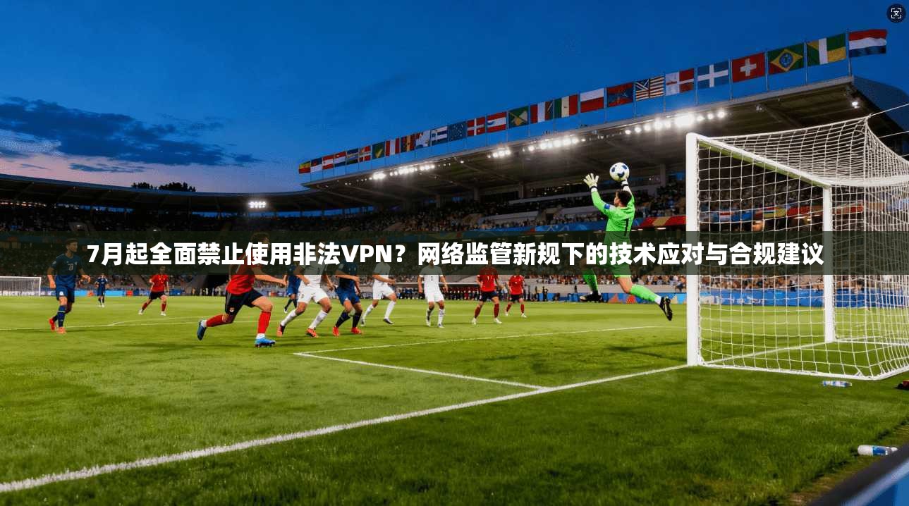 7月起全面禁止使用非法VPN？网络监管新规下的技术应对与合规建议