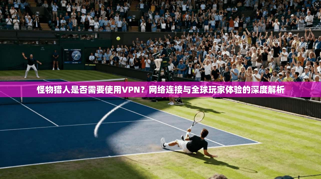 怪物猎人是否需要使用VPN？网络连接与全球玩家体验的深度解析