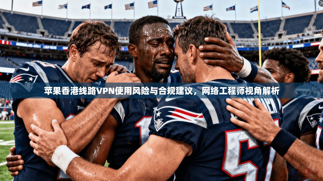 苹果香港线路VPN使用风险与合规建议，网络工程师视角解析