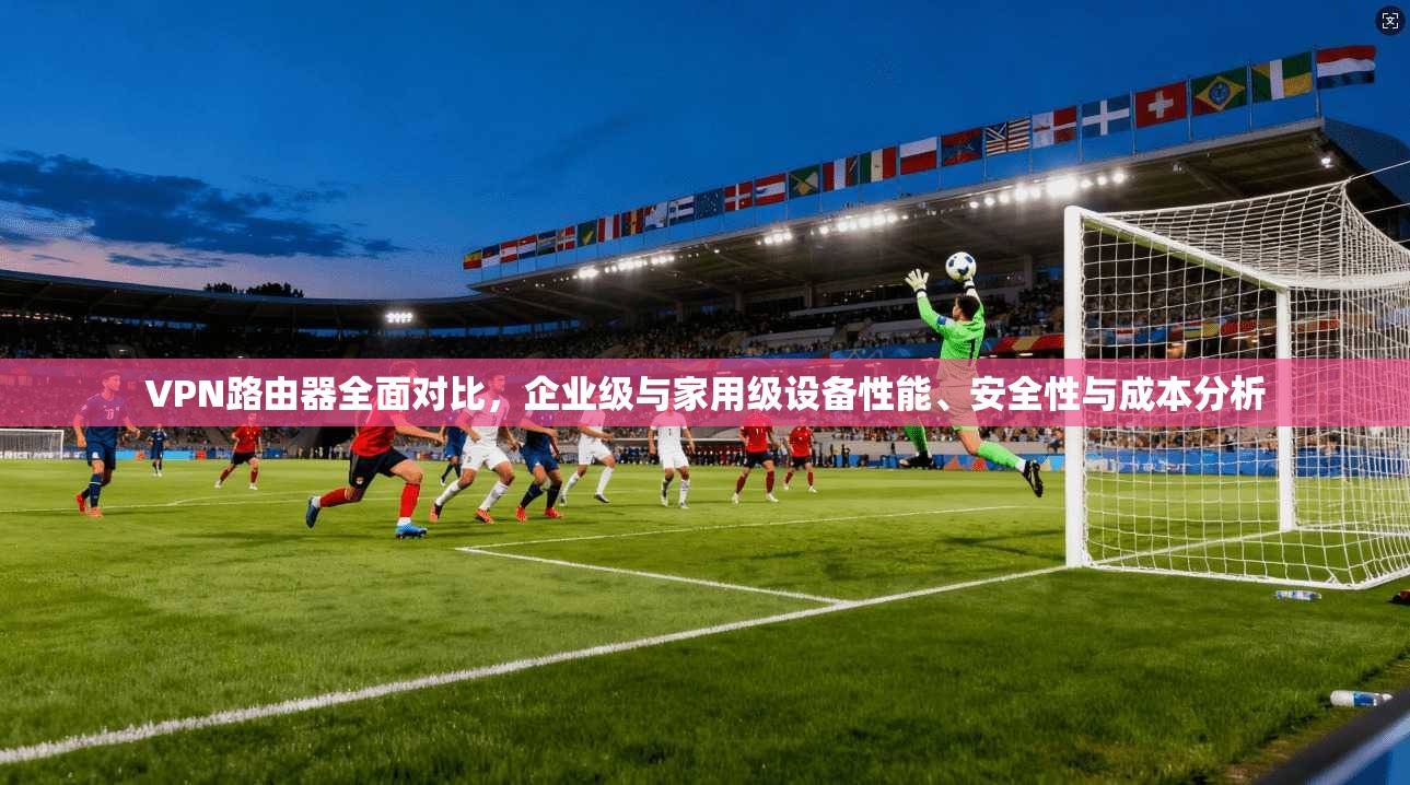 VPN路由器全面对比，企业级与家用级设备性能、安全性与成本分析