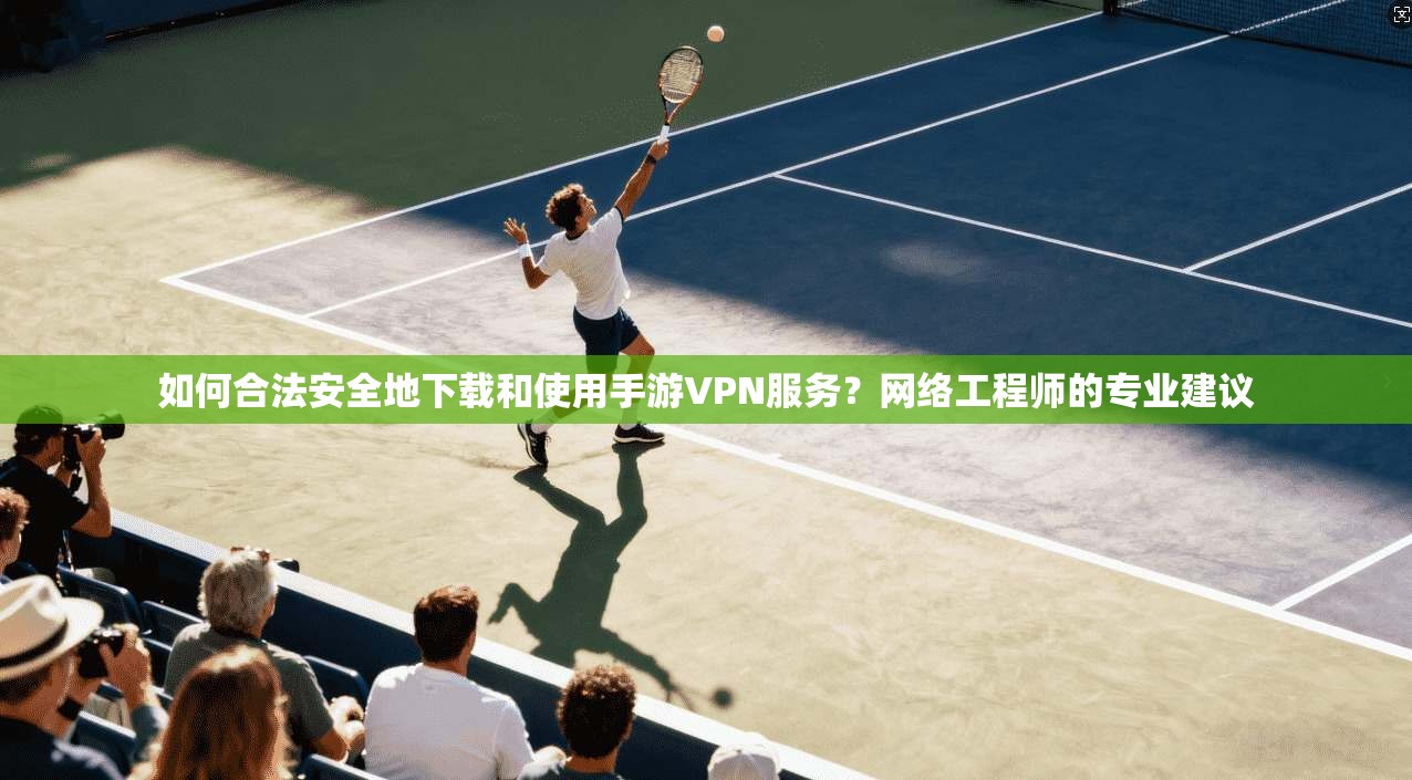 如何合法安全地下载和使用手游VPN服务？网络工程师的专业建议