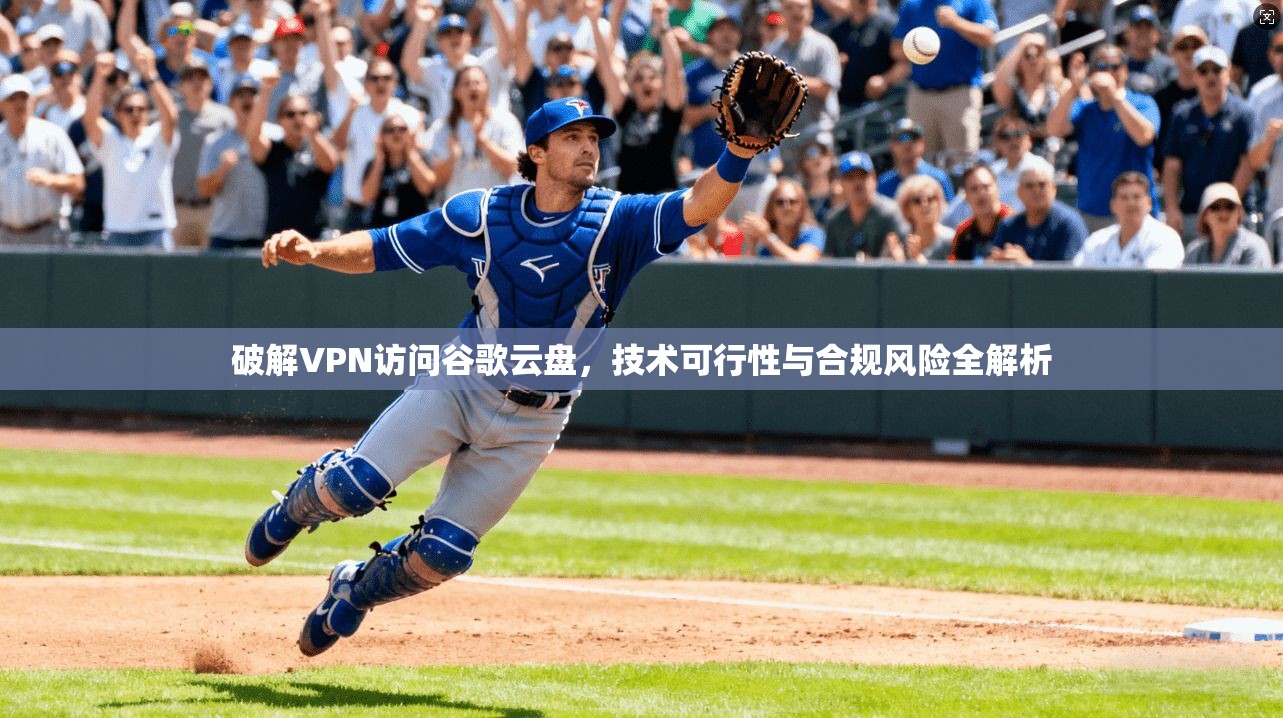 破解VPN访问谷歌云盘，技术可行性与合规风险全解析