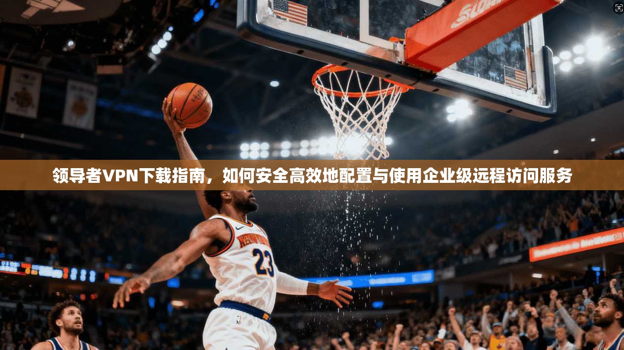 领导者VPN下载指南，如何安全高效地配置与使用企业级远程访问服务
